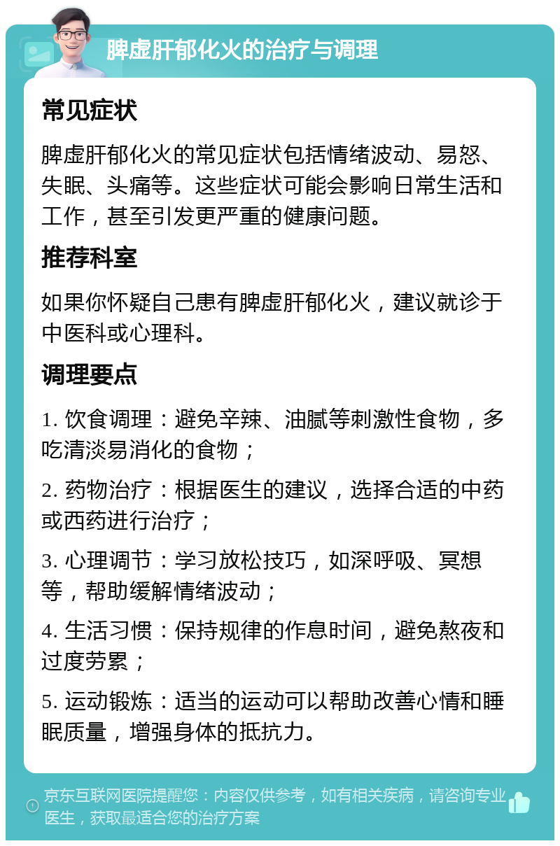 脾虚肝郁化火的治疗与调理 常见症状 脾虚肝郁化火的常见症状包括情绪波动、易怒、失眠、头痛等。这些症状可能会影响日常生活和工作，甚至引发更严重的健康问题。 推荐科室 如果你怀疑自己患有脾虚肝郁化火，建议就诊于中医科或心理科。 调理要点 1. 饮食调理：避免辛辣、油腻等刺激性食物，多吃清淡易消化的食物； 2. 药物治疗：根据医生的建议，选择合适的中药或西药进行治疗； 3. 心理调节：学习放松技巧，如深呼吸、冥想等，帮助缓解情绪波动； 4. 生活习惯：保持规律的作息时间，避免熬夜和过度劳累； 5. 运动锻炼：适当的运动可以帮助改善心情和睡眠质量，增强身体的抵抗力。