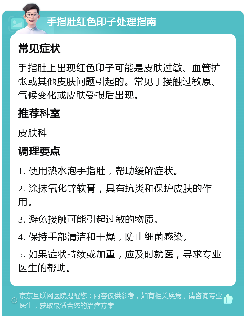 手指肚红色印子处理指南 常见症状 手指肚上出现红色印子可能是皮肤过敏、血管扩张或其他皮肤问题引起的。常见于接触过敏原、气候变化或皮肤受损后出现。 推荐科室 皮肤科 调理要点 1. 使用热水泡手指肚，帮助缓解症状。 2. 涂抹氧化锌软膏，具有抗炎和保护皮肤的作用。 3. 避免接触可能引起过敏的物质。 4. 保持手部清洁和干燥，防止细菌感染。 5. 如果症状持续或加重，应及时就医，寻求专业医生的帮助。