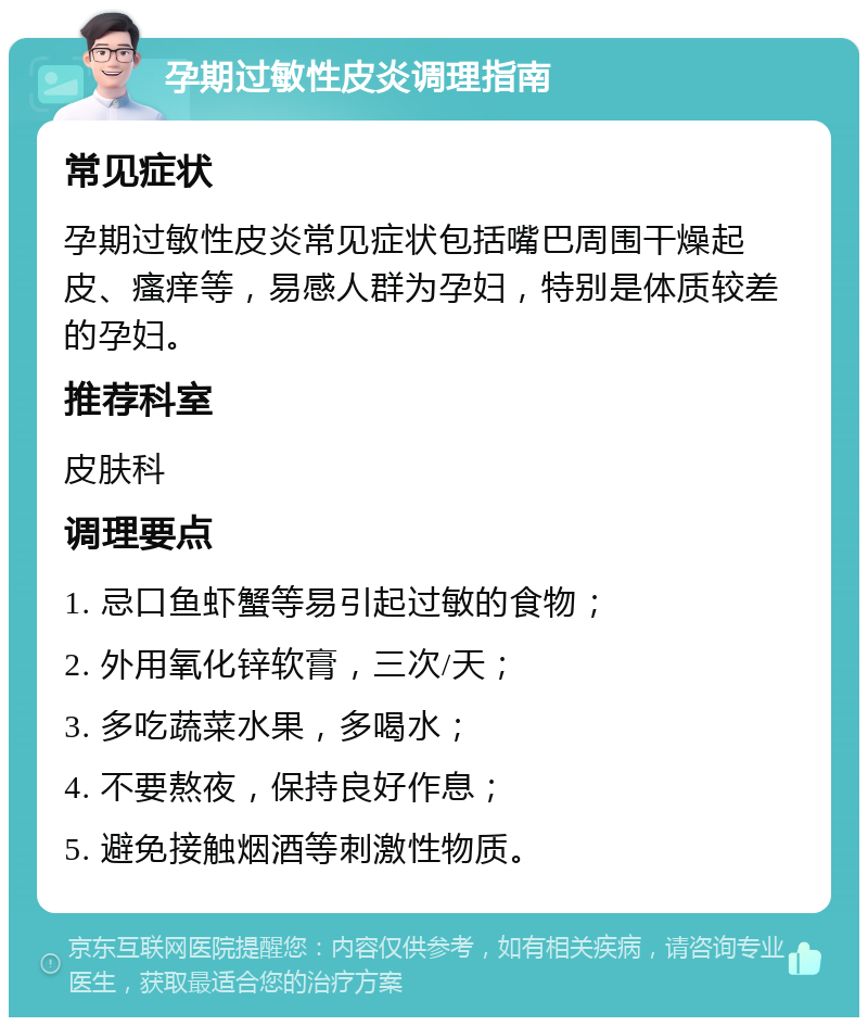 孕期过敏性皮炎调理指南 常见症状 孕期过敏性皮炎常见症状包括嘴巴周围干燥起皮、瘙痒等，易感人群为孕妇，特别是体质较差的孕妇。 推荐科室 皮肤科 调理要点 1. 忌口鱼虾蟹等易引起过敏的食物； 2. 外用氧化锌软膏，三次/天； 3. 多吃蔬菜水果，多喝水； 4. 不要熬夜，保持良好作息； 5. 避免接触烟酒等刺激性物质。