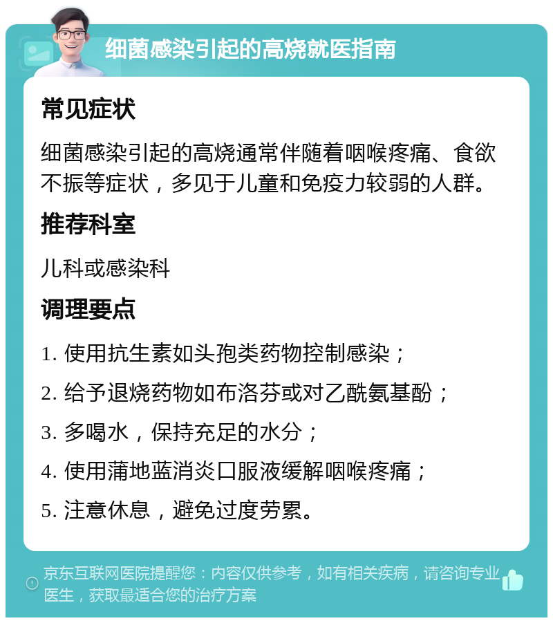 细菌感染引起的高烧就医指南 常见症状 细菌感染引起的高烧通常伴随着咽喉疼痛、食欲不振等症状，多见于儿童和免疫力较弱的人群。 推荐科室 儿科或感染科 调理要点 1. 使用抗生素如头孢类药物控制感染； 2. 给予退烧药物如布洛芬或对乙酰氨基酚； 3. 多喝水，保持充足的水分； 4. 使用蒲地蓝消炎口服液缓解咽喉疼痛； 5. 注意休息，避免过度劳累。