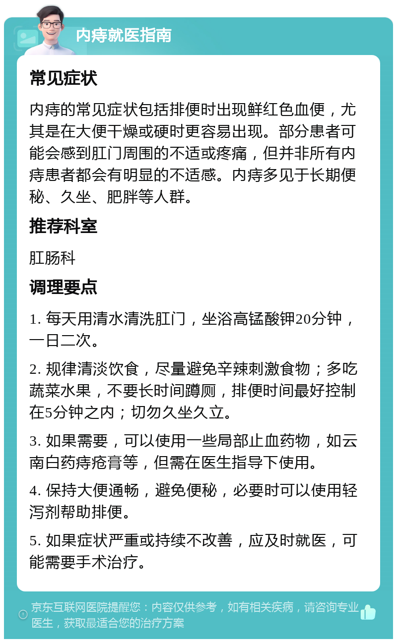 内痔就医指南 常见症状 内痔的常见症状包括排便时出现鲜红色血便，尤其是在大便干燥或硬时更容易出现。部分患者可能会感到肛门周围的不适或疼痛，但并非所有内痔患者都会有明显的不适感。内痔多见于长期便秘、久坐、肥胖等人群。 推荐科室 肛肠科 调理要点 1. 每天用清水清洗肛门，坐浴高锰酸钾20分钟，一日二次。 2. 规律清淡饮食，尽量避免辛辣刺激食物；多吃蔬菜水果，不要长时间蹲厕，排便时间最好控制在5分钟之内；切勿久坐久立。 3. 如果需要，可以使用一些局部止血药物，如云南白药痔疮膏等，但需在医生指导下使用。 4. 保持大便通畅，避免便秘，必要时可以使用轻泻剂帮助排便。 5. 如果症状严重或持续不改善，应及时就医，可能需要手术治疗。