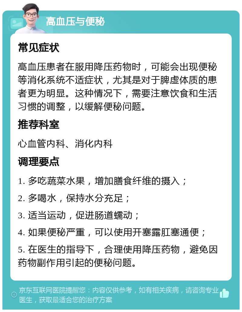 高血压与便秘 常见症状 高血压患者在服用降压药物时，可能会出现便秘等消化系统不适症状，尤其是对于脾虚体质的患者更为明显。这种情况下，需要注意饮食和生活习惯的调整，以缓解便秘问题。 推荐科室 心血管内科、消化内科 调理要点 1. 多吃蔬菜水果，增加膳食纤维的摄入； 2. 多喝水，保持水分充足； 3. 适当运动，促进肠道蠕动； 4. 如果便秘严重，可以使用开塞露肛塞通便； 5. 在医生的指导下，合理使用降压药物，避免因药物副作用引起的便秘问题。