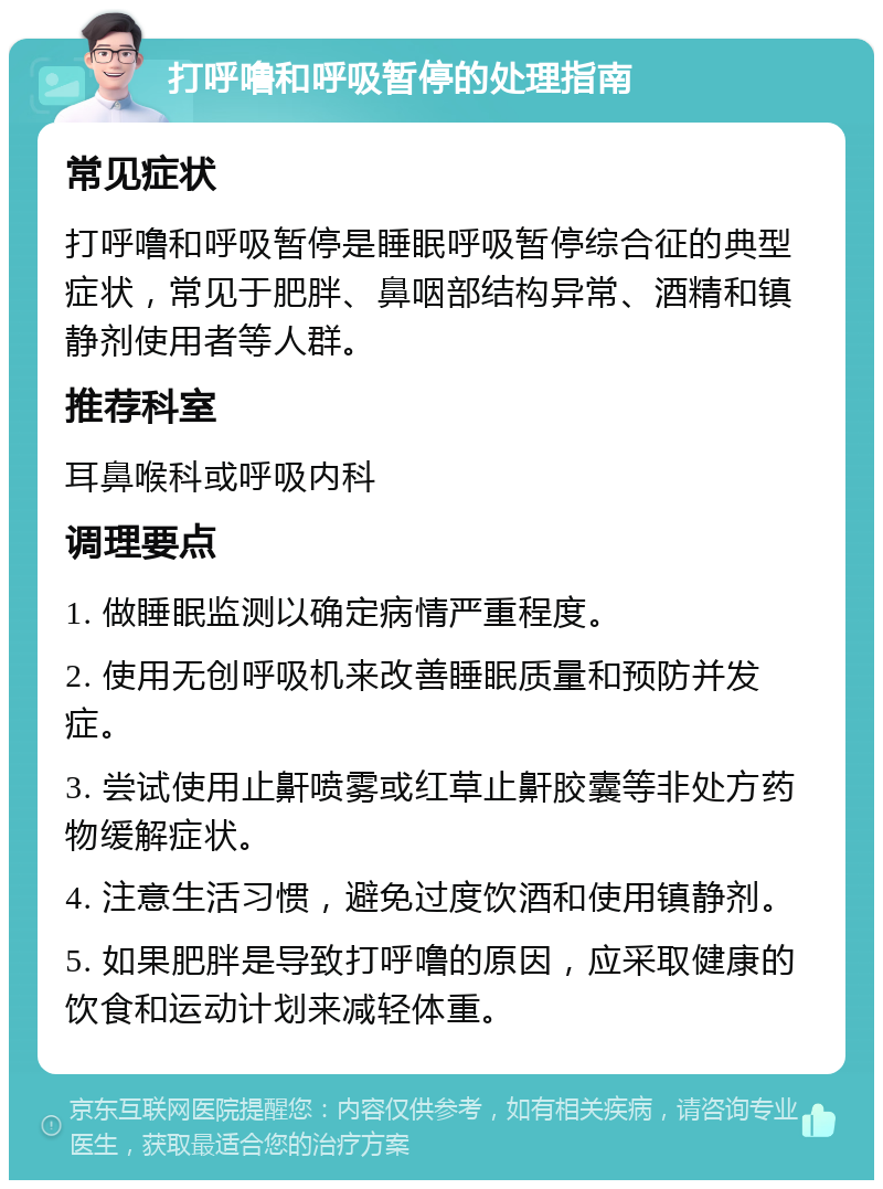 打呼噜和呼吸暂停的处理指南 常见症状 打呼噜和呼吸暂停是睡眠呼吸暂停综合征的典型症状，常见于肥胖、鼻咽部结构异常、酒精和镇静剂使用者等人群。 推荐科室 耳鼻喉科或呼吸内科 调理要点 1. 做睡眠监测以确定病情严重程度。 2. 使用无创呼吸机来改善睡眠质量和预防并发症。 3. 尝试使用止鼾喷雾或红草止鼾胶囊等非处方药物缓解症状。 4. 注意生活习惯，避免过度饮酒和使用镇静剂。 5. 如果肥胖是导致打呼噜的原因，应采取健康的饮食和运动计划来减轻体重。