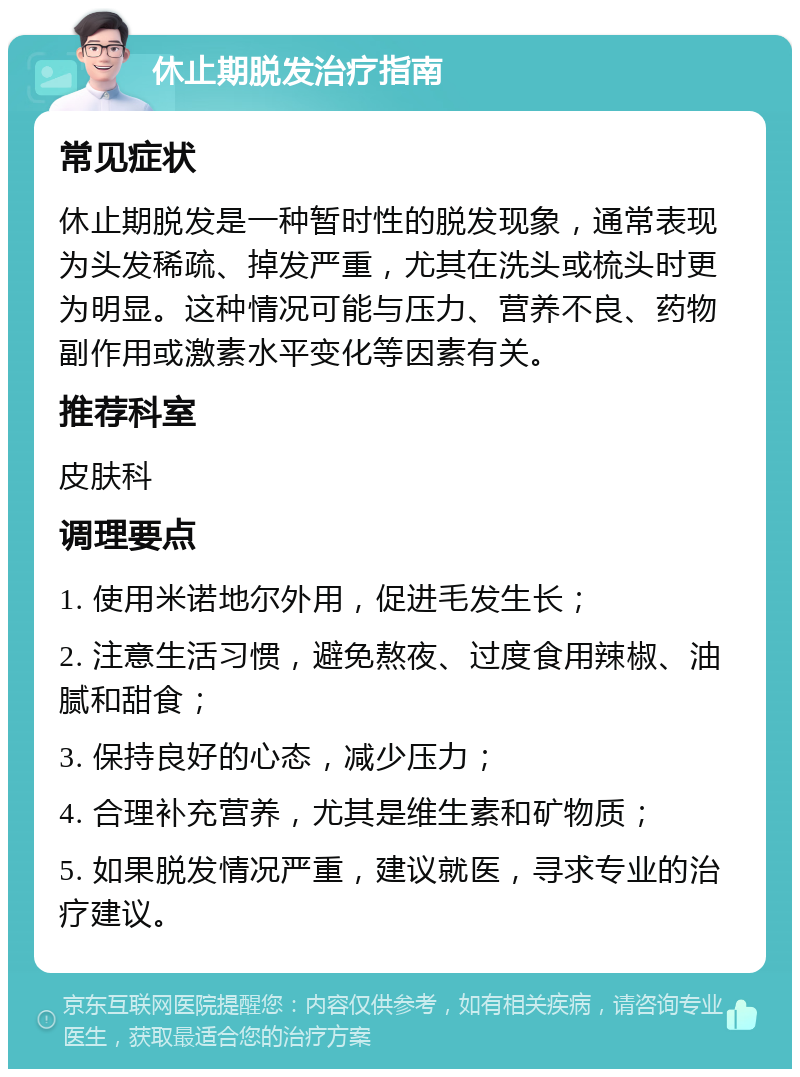 休止期脱发治疗指南 常见症状 休止期脱发是一种暂时性的脱发现象，通常表现为头发稀疏、掉发严重，尤其在洗头或梳头时更为明显。这种情况可能与压力、营养不良、药物副作用或激素水平变化等因素有关。 推荐科室 皮肤科 调理要点 1. 使用米诺地尔外用，促进毛发生长； 2. 注意生活习惯，避免熬夜、过度食用辣椒、油腻和甜食； 3. 保持良好的心态，减少压力； 4. 合理补充营养，尤其是维生素和矿物质； 5. 如果脱发情况严重，建议就医，寻求专业的治疗建议。