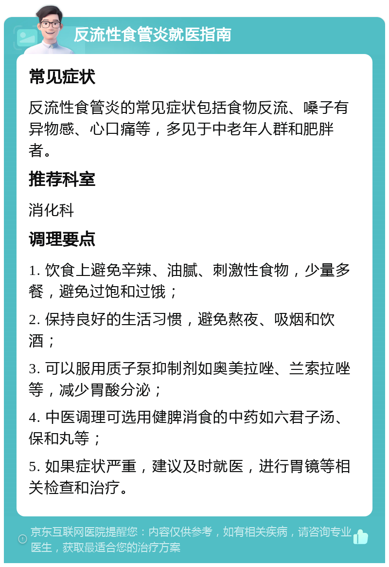 反流性食管炎就医指南 常见症状 反流性食管炎的常见症状包括食物反流、嗓子有异物感、心口痛等，多见于中老年人群和肥胖者。 推荐科室 消化科 调理要点 1. 饮食上避免辛辣、油腻、刺激性食物，少量多餐，避免过饱和过饿； 2. 保持良好的生活习惯，避免熬夜、吸烟和饮酒； 3. 可以服用质子泵抑制剂如奥美拉唑、兰索拉唑等，减少胃酸分泌； 4. 中医调理可选用健脾消食的中药如六君子汤、保和丸等； 5. 如果症状严重，建议及时就医，进行胃镜等相关检查和治疗。