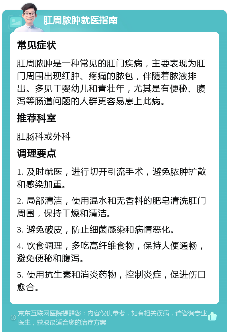 肛周脓肿就医指南 常见症状 肛周脓肿是一种常见的肛门疾病，主要表现为肛门周围出现红肿、疼痛的脓包，伴随着脓液排出。多见于婴幼儿和青壮年，尤其是有便秘、腹泻等肠道问题的人群更容易患上此病。 推荐科室 肛肠科或外科 调理要点 1. 及时就医，进行切开引流手术，避免脓肿扩散和感染加重。 2. 局部清洁，使用温水和无香料的肥皂清洗肛门周围，保持干燥和清洁。 3. 避免破皮，防止细菌感染和病情恶化。 4. 饮食调理，多吃高纤维食物，保持大便通畅，避免便秘和腹泻。 5. 使用抗生素和消炎药物，控制炎症，促进伤口愈合。