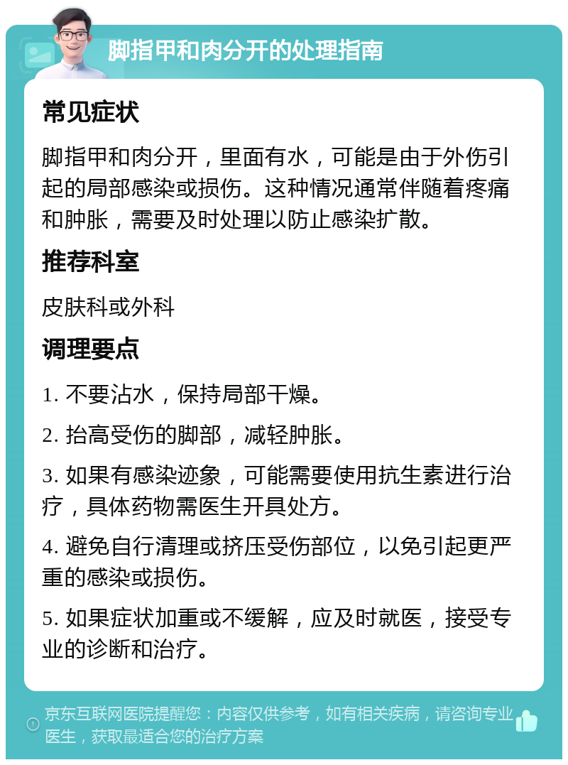 脚指甲和肉分开的处理指南 常见症状 脚指甲和肉分开，里面有水，可能是由于外伤引起的局部感染或损伤。这种情况通常伴随着疼痛和肿胀，需要及时处理以防止感染扩散。 推荐科室 皮肤科或外科 调理要点 1. 不要沾水，保持局部干燥。 2. 抬高受伤的脚部，减轻肿胀。 3. 如果有感染迹象，可能需要使用抗生素进行治疗，具体药物需医生开具处方。 4. 避免自行清理或挤压受伤部位，以免引起更严重的感染或损伤。 5. 如果症状加重或不缓解，应及时就医，接受专业的诊断和治疗。