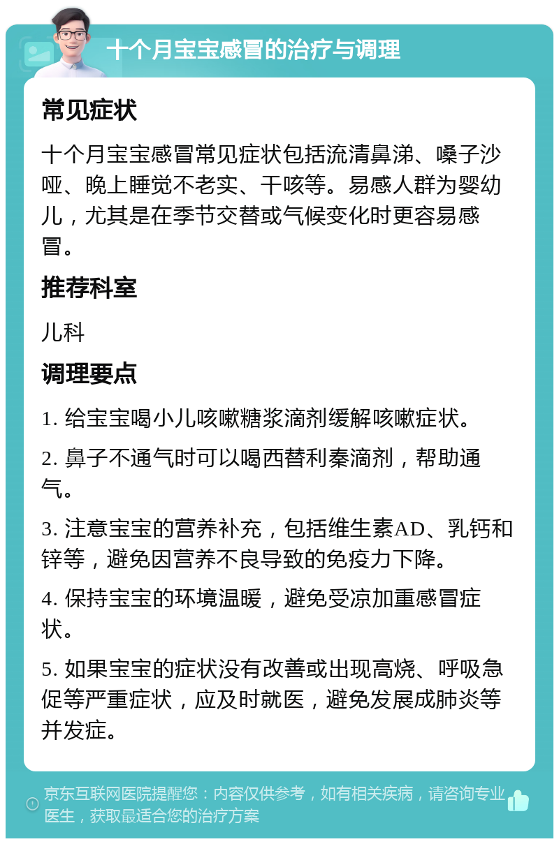 十个月宝宝感冒的治疗与调理 常见症状 十个月宝宝感冒常见症状包括流清鼻涕、嗓子沙哑、晚上睡觉不老实、干咳等。易感人群为婴幼儿，尤其是在季节交替或气候变化时更容易感冒。 推荐科室 儿科 调理要点 1. 给宝宝喝小儿咳嗽糖浆滴剂缓解咳嗽症状。 2. 鼻子不通气时可以喝西替利秦滴剂，帮助通气。 3. 注意宝宝的营养补充，包括维生素AD、乳钙和锌等，避免因营养不良导致的免疫力下降。 4. 保持宝宝的环境温暖，避免受凉加重感冒症状。 5. 如果宝宝的症状没有改善或出现高烧、呼吸急促等严重症状，应及时就医，避免发展成肺炎等并发症。