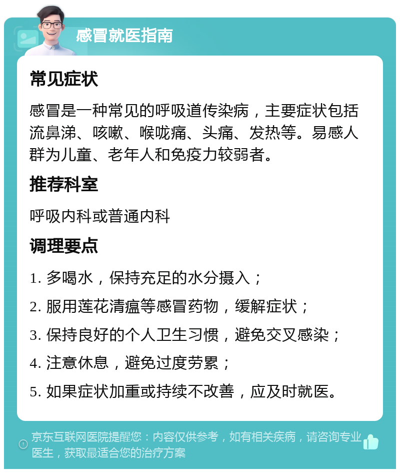 感冒就医指南 常见症状 感冒是一种常见的呼吸道传染病，主要症状包括流鼻涕、咳嗽、喉咙痛、头痛、发热等。易感人群为儿童、老年人和免疫力较弱者。 推荐科室 呼吸内科或普通内科 调理要点 1. 多喝水，保持充足的水分摄入； 2. 服用莲花清瘟等感冒药物，缓解症状； 3. 保持良好的个人卫生习惯，避免交叉感染； 4. 注意休息，避免过度劳累； 5. 如果症状加重或持续不改善，应及时就医。