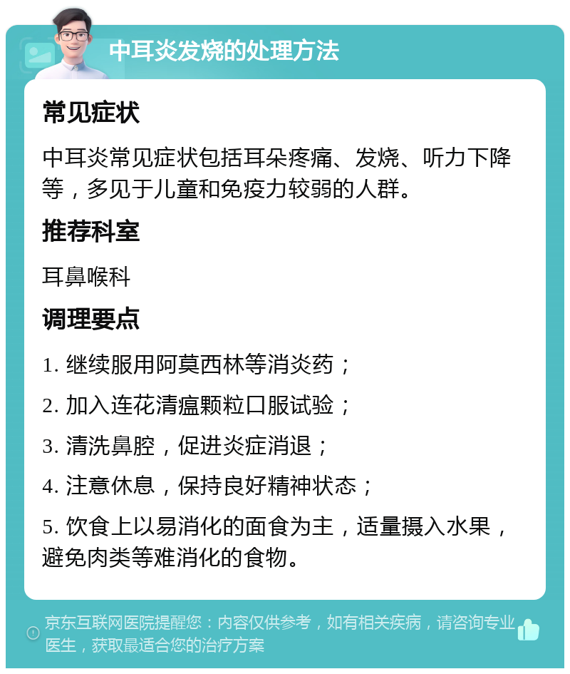 中耳炎发烧的处理方法 常见症状 中耳炎常见症状包括耳朵疼痛、发烧、听力下降等，多见于儿童和免疫力较弱的人群。 推荐科室 耳鼻喉科 调理要点 1. 继续服用阿莫西林等消炎药； 2. 加入连花清瘟颗粒口服试验； 3. 清洗鼻腔，促进炎症消退； 4. 注意休息，保持良好精神状态； 5. 饮食上以易消化的面食为主，适量摄入水果，避免肉类等难消化的食物。