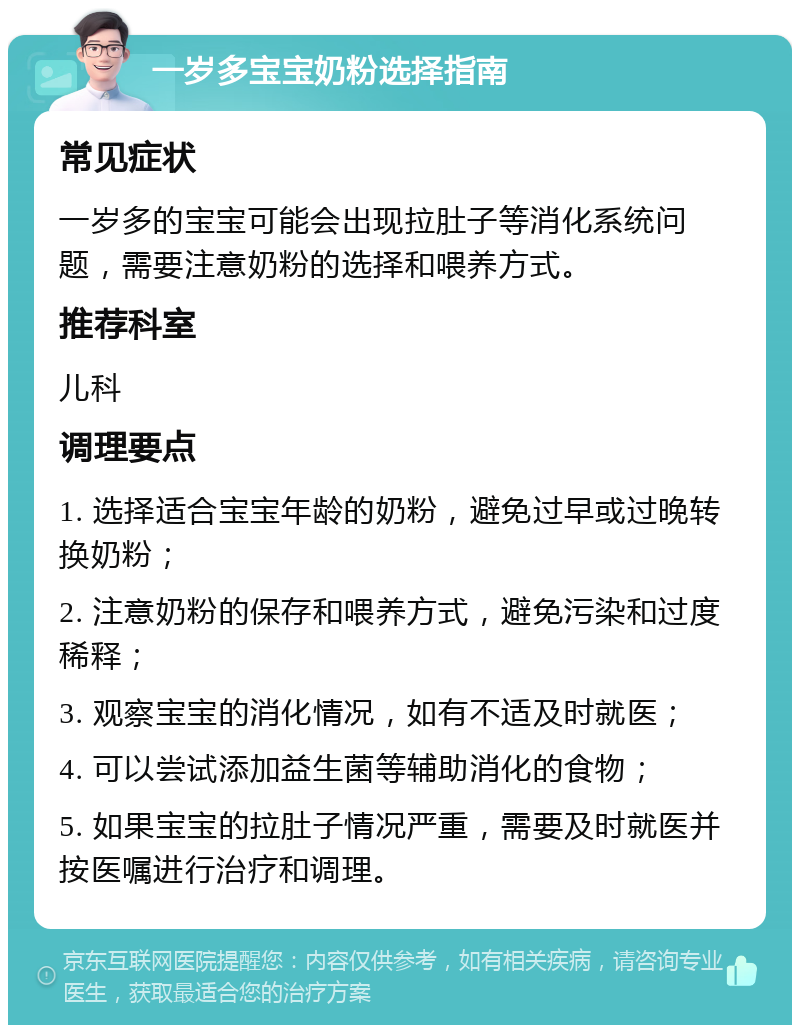 一岁多宝宝奶粉选择指南 常见症状 一岁多的宝宝可能会出现拉肚子等消化系统问题，需要注意奶粉的选择和喂养方式。 推荐科室 儿科 调理要点 1. 选择适合宝宝年龄的奶粉，避免过早或过晚转换奶粉； 2. 注意奶粉的保存和喂养方式，避免污染和过度稀释； 3. 观察宝宝的消化情况，如有不适及时就医； 4. 可以尝试添加益生菌等辅助消化的食物； 5. 如果宝宝的拉肚子情况严重，需要及时就医并按医嘱进行治疗和调理。