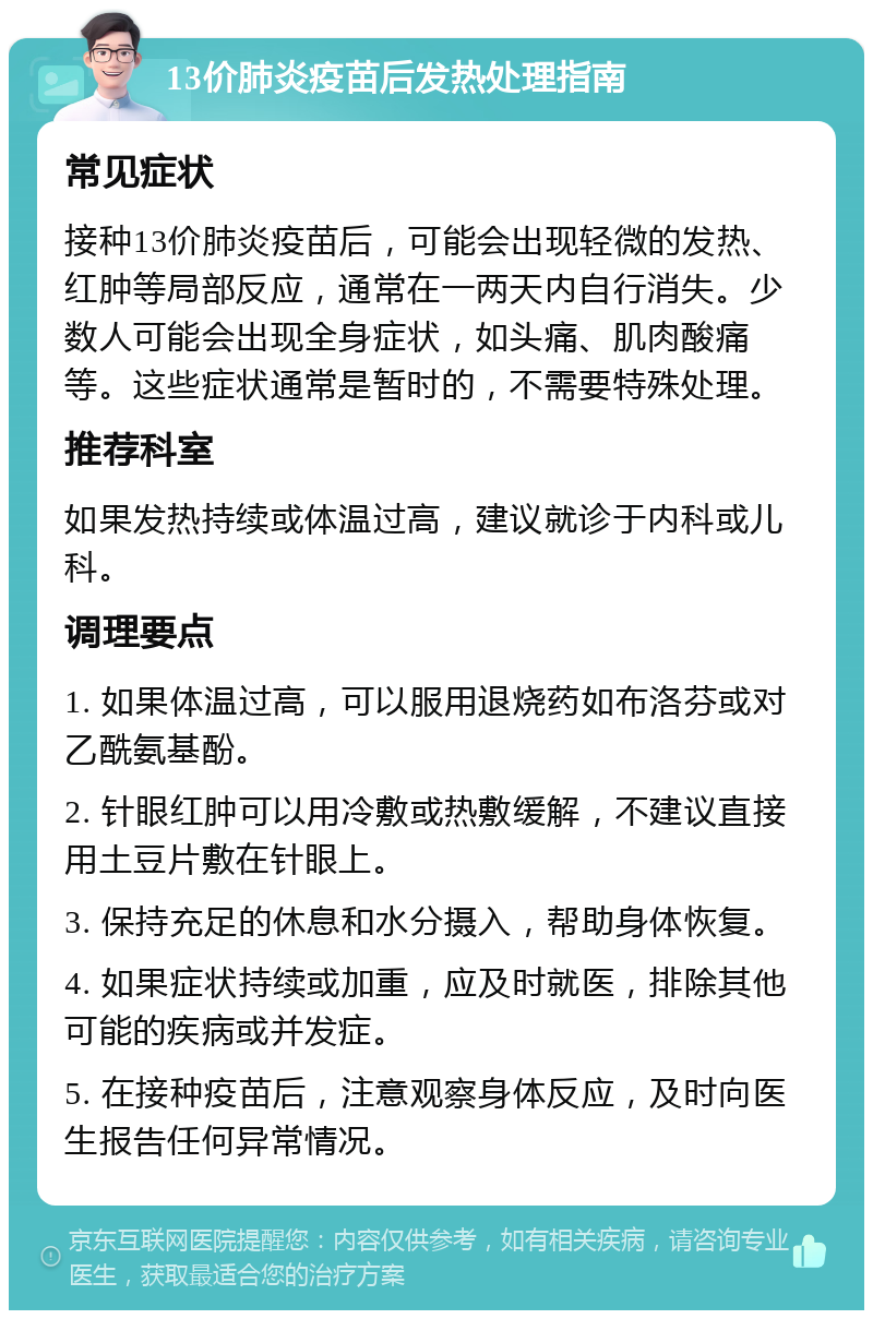 13价肺炎疫苗后发热处理指南 常见症状 接种13价肺炎疫苗后，可能会出现轻微的发热、红肿等局部反应，通常在一两天内自行消失。少数人可能会出现全身症状，如头痛、肌肉酸痛等。这些症状通常是暂时的，不需要特殊处理。 推荐科室 如果发热持续或体温过高，建议就诊于内科或儿科。 调理要点 1. 如果体温过高，可以服用退烧药如布洛芬或对乙酰氨基酚。 2. 针眼红肿可以用冷敷或热敷缓解，不建议直接用土豆片敷在针眼上。 3. 保持充足的休息和水分摄入，帮助身体恢复。 4. 如果症状持续或加重，应及时就医，排除其他可能的疾病或并发症。 5. 在接种疫苗后，注意观察身体反应，及时向医生报告任何异常情况。