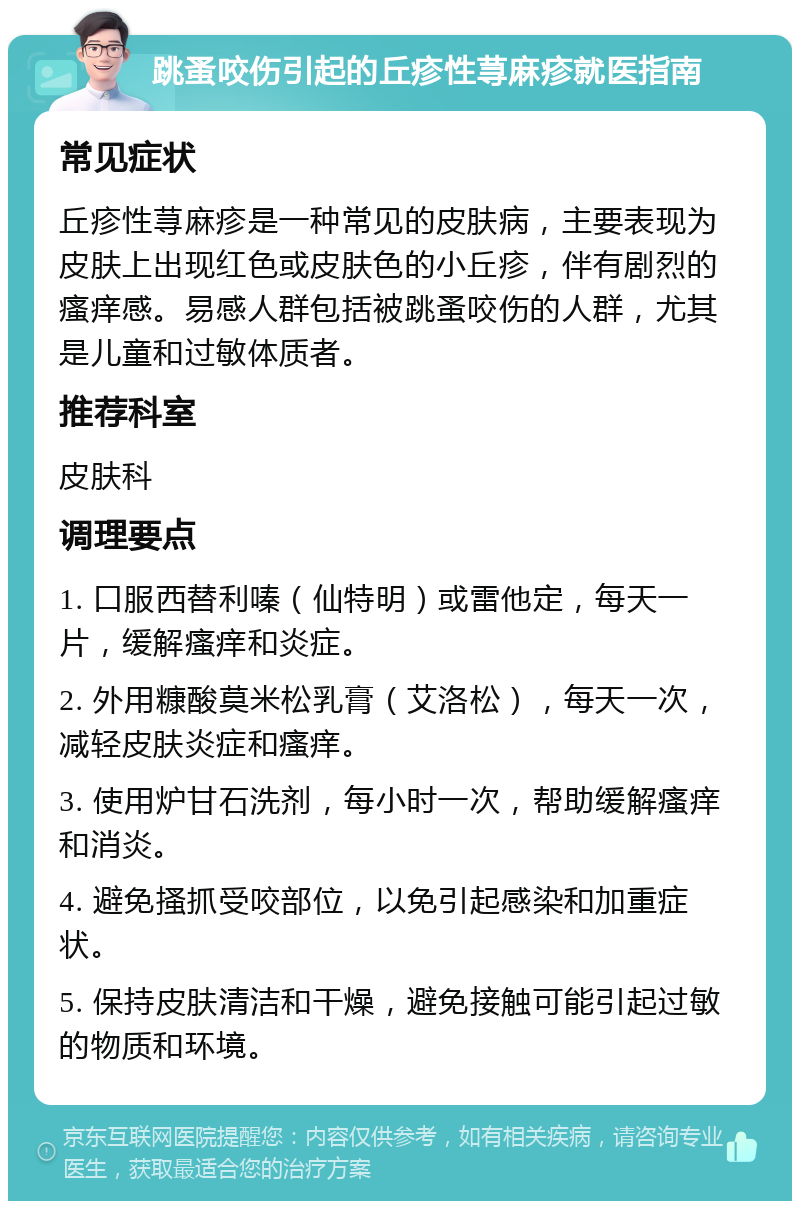 跳蚤咬伤引起的丘疹性荨麻疹就医指南 常见症状 丘疹性荨麻疹是一种常见的皮肤病，主要表现为皮肤上出现红色或皮肤色的小丘疹，伴有剧烈的瘙痒感。易感人群包括被跳蚤咬伤的人群，尤其是儿童和过敏体质者。 推荐科室 皮肤科 调理要点 1. 口服西替利嗪（仙特明）或雷他定，每天一片，缓解瘙痒和炎症。 2. 外用糠酸莫米松乳膏（艾洛松），每天一次，减轻皮肤炎症和瘙痒。 3. 使用炉甘石洗剂，每小时一次，帮助缓解瘙痒和消炎。 4. 避免搔抓受咬部位，以免引起感染和加重症状。 5. 保持皮肤清洁和干燥，避免接触可能引起过敏的物质和环境。