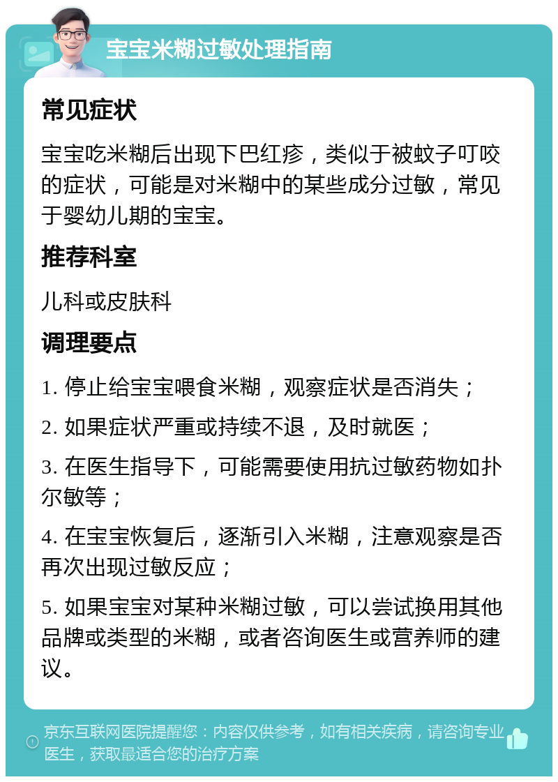 宝宝米糊过敏处理指南 常见症状 宝宝吃米糊后出现下巴红疹，类似于被蚊子叮咬的症状，可能是对米糊中的某些成分过敏，常见于婴幼儿期的宝宝。 推荐科室 儿科或皮肤科 调理要点 1. 停止给宝宝喂食米糊，观察症状是否消失； 2. 如果症状严重或持续不退，及时就医； 3. 在医生指导下，可能需要使用抗过敏药物如扑尔敏等； 4. 在宝宝恢复后，逐渐引入米糊，注意观察是否再次出现过敏反应； 5. 如果宝宝对某种米糊过敏，可以尝试换用其他品牌或类型的米糊，或者咨询医生或营养师的建议。