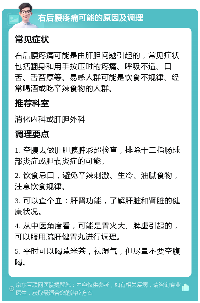 右后腰疼痛可能的原因及调理 常见症状 右后腰疼痛可能是由肝胆问题引起的，常见症状包括翻身和用手按压时的疼痛、呼吸不适、口苦、舌苔厚等。易感人群可能是饮食不规律、经常喝酒或吃辛辣食物的人群。 推荐科室 消化内科或肝胆外科 调理要点 1. 空腹去做肝胆胰脾彩超检查，排除十二指肠球部炎症或胆囊炎症的可能。 2. 饮食忌口，避免辛辣刺激、生冷、油腻食物，注意饮食规律。 3. 可以查个血：肝肾功能，了解肝脏和肾脏的健康状况。 4. 从中医角度看，可能是胃火大、脾虚引起的，可以服用疏肝健胃丸进行调理。 5. 平时可以喝薏米茶，祛湿气，但尽量不要空腹喝。