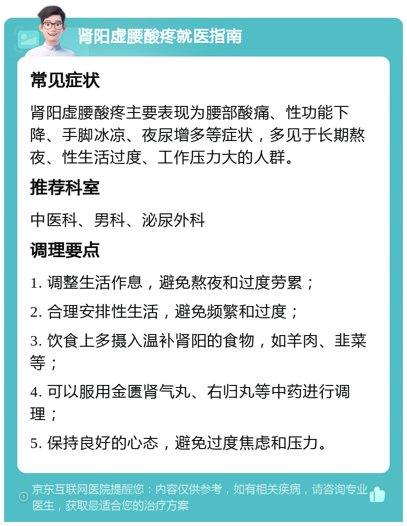 肾阳虚腰酸疼就医指南 常见症状 肾阳虚腰酸疼主要表现为腰部酸痛、性功能下降、手脚冰凉、夜尿增多等症状，多见于长期熬夜、性生活过度、工作压力大的人群。 推荐科室 中医科、男科、泌尿外科 调理要点 1. 调整生活作息，避免熬夜和过度劳累； 2. 合理安排性生活，避免频繁和过度； 3. 饮食上多摄入温补肾阳的食物，如羊肉、韭菜等； 4. 可以服用金匮肾气丸、右归丸等中药进行调理； 5. 保持良好的心态，避免过度焦虑和压力。