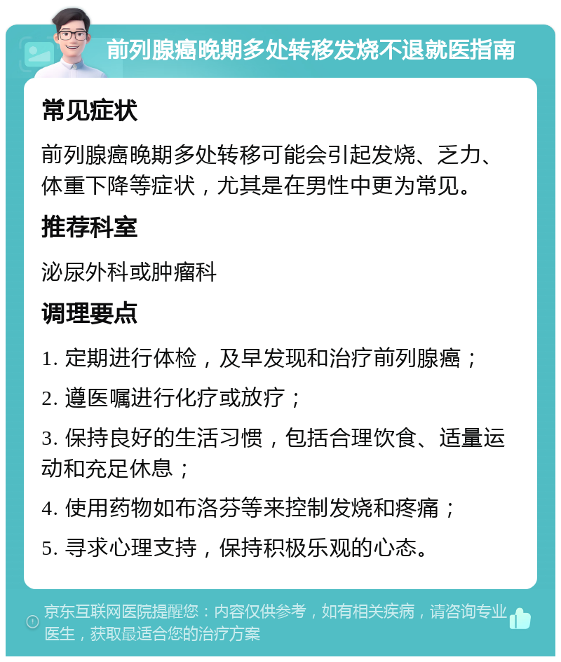 前列腺癌晚期多处转移发烧不退就医指南 常见症状 前列腺癌晚期多处转移可能会引起发烧、乏力、体重下降等症状，尤其是在男性中更为常见。 推荐科室 泌尿外科或肿瘤科 调理要点 1. 定期进行体检，及早发现和治疗前列腺癌； 2. 遵医嘱进行化疗或放疗； 3. 保持良好的生活习惯，包括合理饮食、适量运动和充足休息； 4. 使用药物如布洛芬等来控制发烧和疼痛； 5. 寻求心理支持，保持积极乐观的心态。