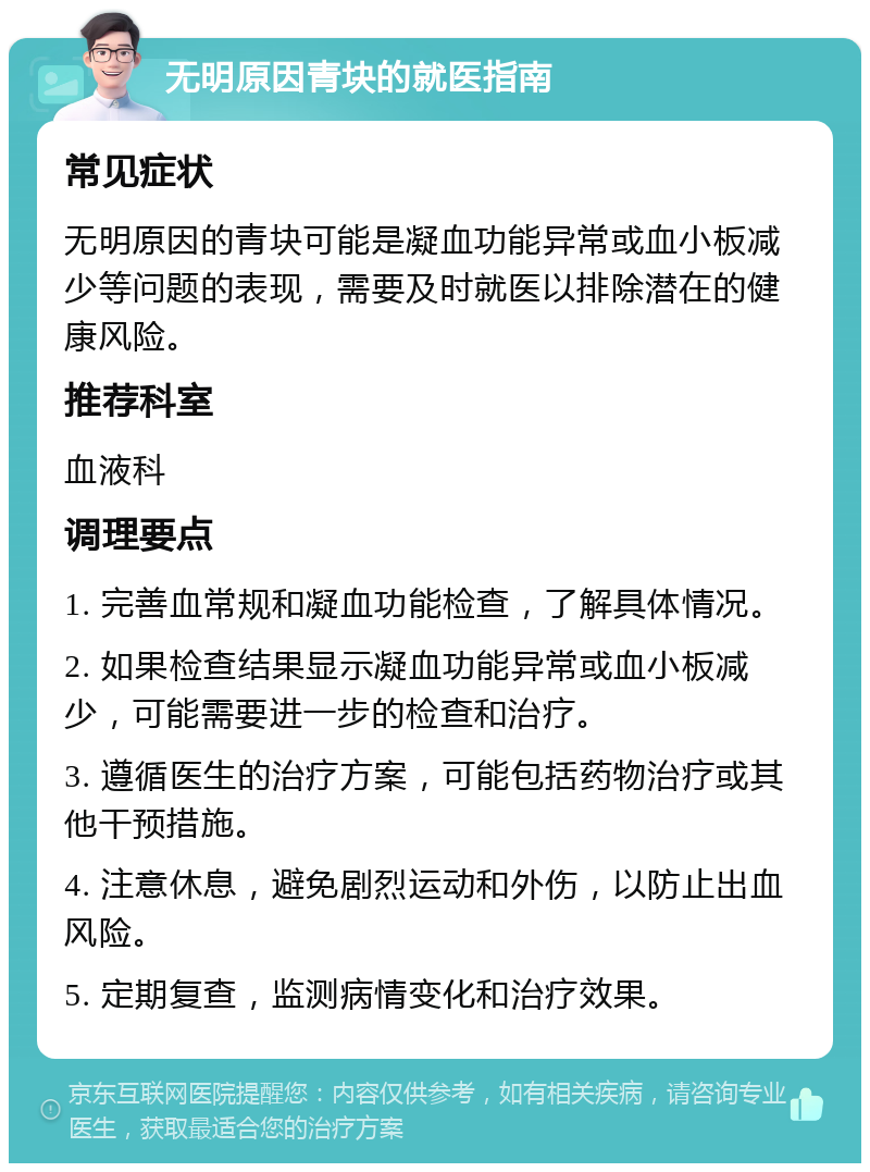 无明原因青块的就医指南 常见症状 无明原因的青块可能是凝血功能异常或血小板减少等问题的表现，需要及时就医以排除潜在的健康风险。 推荐科室 血液科 调理要点 1. 完善血常规和凝血功能检查，了解具体情况。 2. 如果检查结果显示凝血功能异常或血小板减少，可能需要进一步的检查和治疗。 3. 遵循医生的治疗方案，可能包括药物治疗或其他干预措施。 4. 注意休息，避免剧烈运动和外伤，以防止出血风险。 5. 定期复查，监测病情变化和治疗效果。