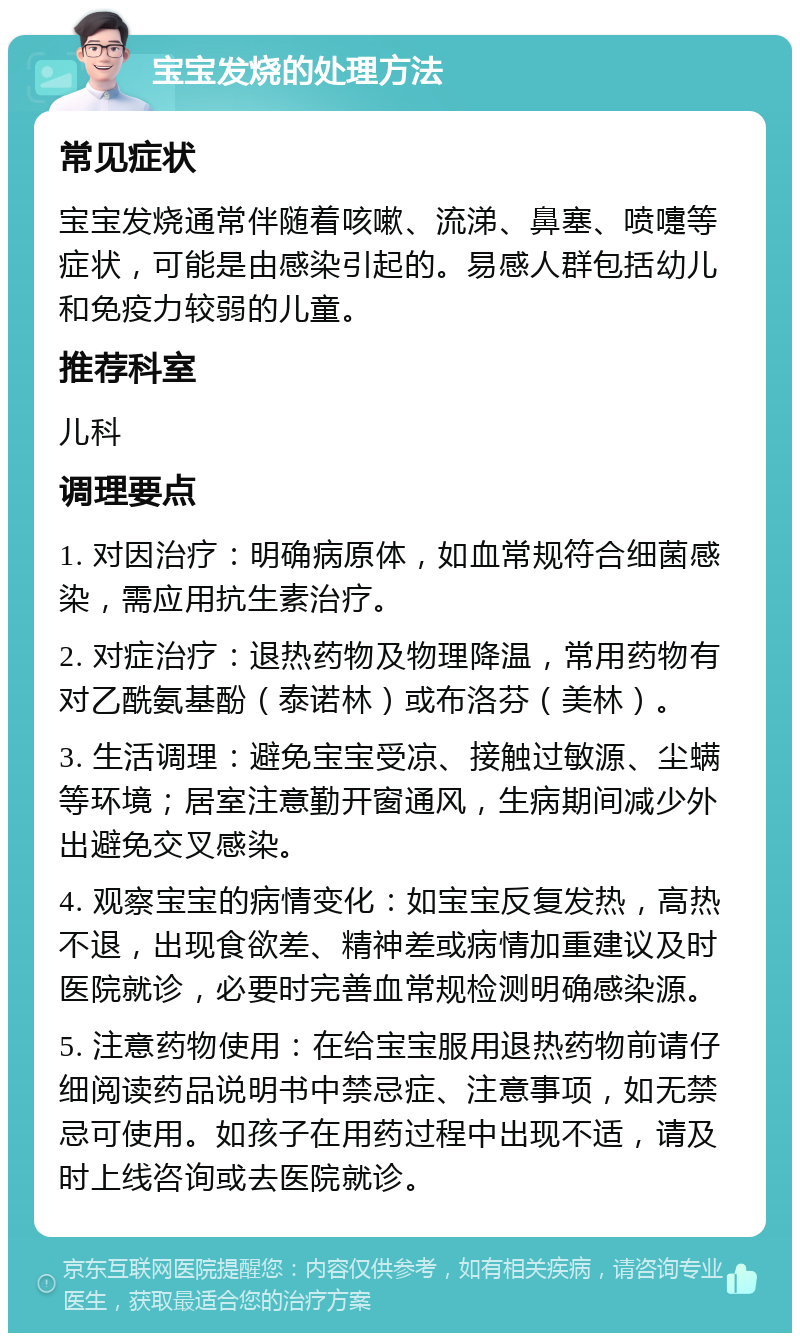 宝宝发烧的处理方法 常见症状 宝宝发烧通常伴随着咳嗽、流涕、鼻塞、喷嚏等症状，可能是由感染引起的。易感人群包括幼儿和免疫力较弱的儿童。 推荐科室 儿科 调理要点 1. 对因治疗：明确病原体，如血常规符合细菌感染，需应用抗生素治疗。 2. 对症治疗：退热药物及物理降温，常用药物有对乙酰氨基酚（泰诺林）或布洛芬（美林）。 3. 生活调理：避免宝宝受凉、接触过敏源、尘螨等环境；居室注意勤开窗通风，生病期间减少外出避免交叉感染。 4. 观察宝宝的病情变化：如宝宝反复发热，高热不退，出现食欲差、精神差或病情加重建议及时医院就诊，必要时完善血常规检测明确感染源。 5. 注意药物使用：在给宝宝服用退热药物前请仔细阅读药品说明书中禁忌症、注意事项，如无禁忌可使用。如孩子在用药过程中出现不适，请及时上线咨询或去医院就诊。