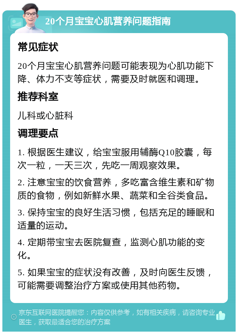 20个月宝宝心肌营养问题指南 常见症状 20个月宝宝心肌营养问题可能表现为心肌功能下降、体力不支等症状，需要及时就医和调理。 推荐科室 儿科或心脏科 调理要点 1. 根据医生建议，给宝宝服用辅酶Q10胶囊，每次一粒，一天三次，先吃一周观察效果。 2. 注意宝宝的饮食营养，多吃富含维生素和矿物质的食物，例如新鲜水果、蔬菜和全谷类食品。 3. 保持宝宝的良好生活习惯，包括充足的睡眠和适量的运动。 4. 定期带宝宝去医院复查，监测心肌功能的变化。 5. 如果宝宝的症状没有改善，及时向医生反馈，可能需要调整治疗方案或使用其他药物。