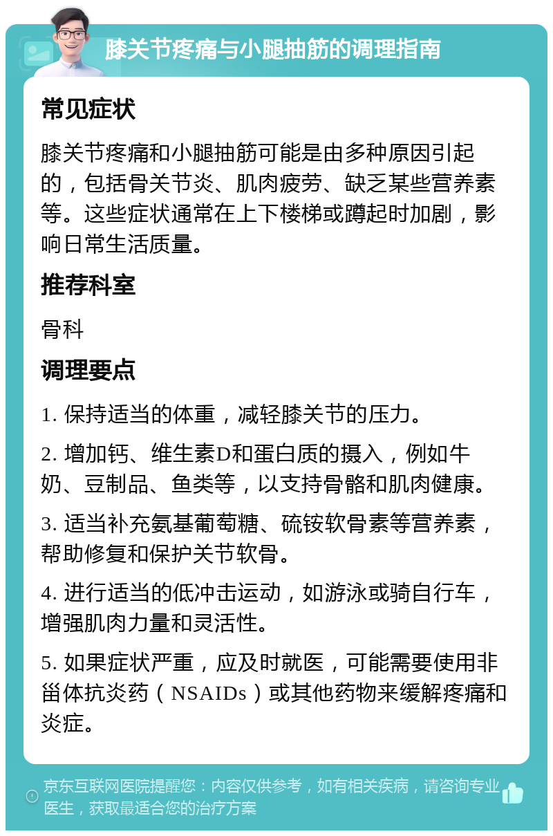 膝关节疼痛与小腿抽筋的调理指南 常见症状 膝关节疼痛和小腿抽筋可能是由多种原因引起的，包括骨关节炎、肌肉疲劳、缺乏某些营养素等。这些症状通常在上下楼梯或蹲起时加剧，影响日常生活质量。 推荐科室 骨科 调理要点 1. 保持适当的体重，减轻膝关节的压力。 2. 增加钙、维生素D和蛋白质的摄入，例如牛奶、豆制品、鱼类等，以支持骨骼和肌肉健康。 3. 适当补充氨基葡萄糖、硫铵软骨素等营养素，帮助修复和保护关节软骨。 4. 进行适当的低冲击运动，如游泳或骑自行车，增强肌肉力量和灵活性。 5. 如果症状严重，应及时就医，可能需要使用非甾体抗炎药（NSAIDs）或其他药物来缓解疼痛和炎症。