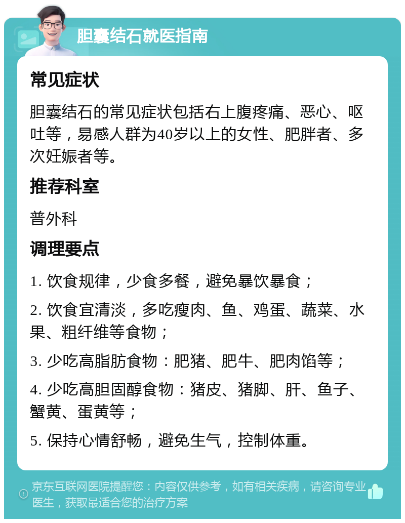 胆囊结石就医指南 常见症状 胆囊结石的常见症状包括右上腹疼痛、恶心、呕吐等，易感人群为40岁以上的女性、肥胖者、多次妊娠者等。 推荐科室 普外科 调理要点 1. 饮食规律，少食多餐，避免暴饮暴食； 2. 饮食宜清淡，多吃瘦肉、鱼、鸡蛋、蔬菜、水果、粗纤维等食物； 3. 少吃高脂肪食物：肥猪、肥牛、肥肉馅等； 4. 少吃高胆固醇食物：猪皮、猪脚、肝、鱼子、蟹黄、蛋黄等； 5. 保持心情舒畅，避免生气，控制体重。