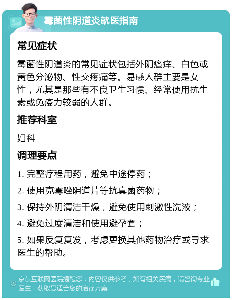 霉菌性阴道炎就医指南 常见症状 霉菌性阴道炎的常见症状包括外阴瘙痒、白色或黄色分泌物、性交疼痛等。易感人群主要是女性，尤其是那些有不良卫生习惯、经常使用抗生素或免疫力较弱的人群。 推荐科室 妇科 调理要点 1. 完整疗程用药，避免中途停药； 2. 使用克霉唑阴道片等抗真菌药物； 3. 保持外阴清洁干燥，避免使用刺激性洗液； 4. 避免过度清洁和使用避孕套； 5. 如果反复复发，考虑更换其他药物治疗或寻求医生的帮助。