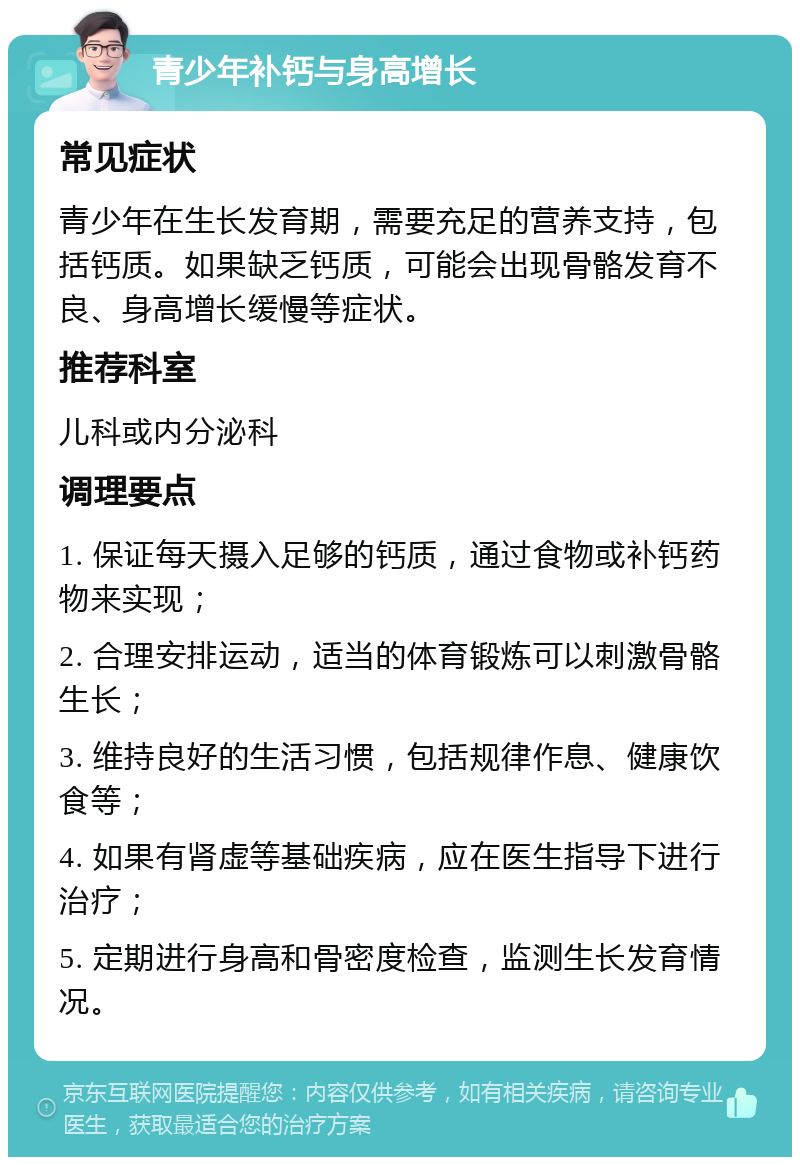 青少年补钙与身高增长 常见症状 青少年在生长发育期，需要充足的营养支持，包括钙质。如果缺乏钙质，可能会出现骨骼发育不良、身高增长缓慢等症状。 推荐科室 儿科或内分泌科 调理要点 1. 保证每天摄入足够的钙质，通过食物或补钙药物来实现； 2. 合理安排运动，适当的体育锻炼可以刺激骨骼生长； 3. 维持良好的生活习惯，包括规律作息、健康饮食等； 4. 如果有肾虚等基础疾病，应在医生指导下进行治疗； 5. 定期进行身高和骨密度检查，监测生长发育情况。