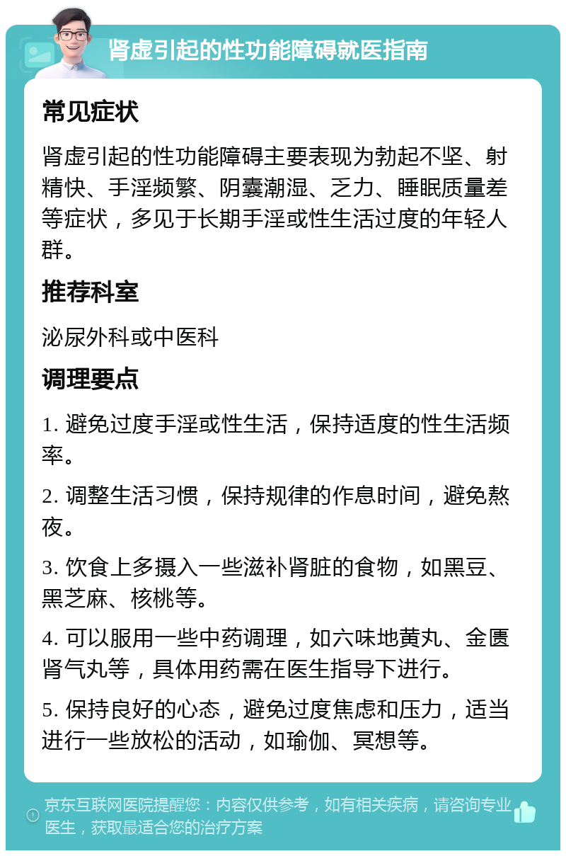 肾虚引起的性功能障碍就医指南 常见症状 肾虚引起的性功能障碍主要表现为勃起不坚、射精快、手淫频繁、阴囊潮湿、乏力、睡眠质量差等症状，多见于长期手淫或性生活过度的年轻人群。 推荐科室 泌尿外科或中医科 调理要点 1. 避免过度手淫或性生活，保持适度的性生活频率。 2. 调整生活习惯，保持规律的作息时间，避免熬夜。 3. 饮食上多摄入一些滋补肾脏的食物，如黑豆、黑芝麻、核桃等。 4. 可以服用一些中药调理，如六味地黄丸、金匮肾气丸等，具体用药需在医生指导下进行。 5. 保持良好的心态，避免过度焦虑和压力，适当进行一些放松的活动，如瑜伽、冥想等。