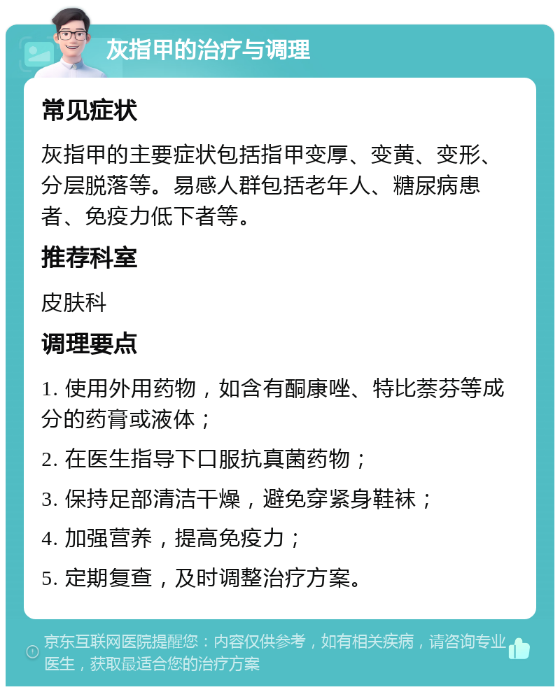 灰指甲的治疗与调理 常见症状 灰指甲的主要症状包括指甲变厚、变黄、变形、分层脱落等。易感人群包括老年人、糖尿病患者、免疫力低下者等。 推荐科室 皮肤科 调理要点 1. 使用外用药物，如含有酮康唑、特比萘芬等成分的药膏或液体； 2. 在医生指导下口服抗真菌药物； 3. 保持足部清洁干燥，避免穿紧身鞋袜； 4. 加强营养，提高免疫力； 5. 定期复查，及时调整治疗方案。