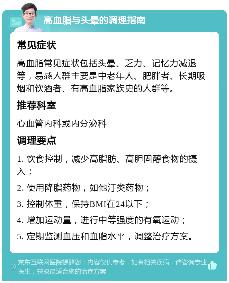 高血脂与头晕的调理指南 常见症状 高血脂常见症状包括头晕、乏力、记忆力减退等，易感人群主要是中老年人、肥胖者、长期吸烟和饮酒者、有高血脂家族史的人群等。 推荐科室 心血管内科或内分泌科 调理要点 1. 饮食控制，减少高脂肪、高胆固醇食物的摄入； 2. 使用降脂药物，如他汀类药物； 3. 控制体重，保持BMI在24以下； 4. 增加运动量，进行中等强度的有氧运动； 5. 定期监测血压和血脂水平，调整治疗方案。