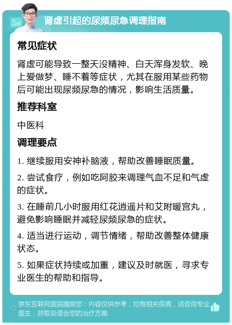 肾虚引起的尿频尿急调理指南 常见症状 肾虚可能导致一整天没精神、白天浑身发软、晚上爱做梦、睡不着等症状，尤其在服用某些药物后可能出现尿频尿急的情况，影响生活质量。 推荐科室 中医科 调理要点 1. 继续服用安神补脑液，帮助改善睡眠质量。 2. 尝试食疗，例如吃阿胶来调理气血不足和气虚的症状。 3. 在睡前几小时服用红花逍遥片和艾附暖宫丸，避免影响睡眠并减轻尿频尿急的症状。 4. 适当进行运动，调节情绪，帮助改善整体健康状态。 5. 如果症状持续或加重，建议及时就医，寻求专业医生的帮助和指导。