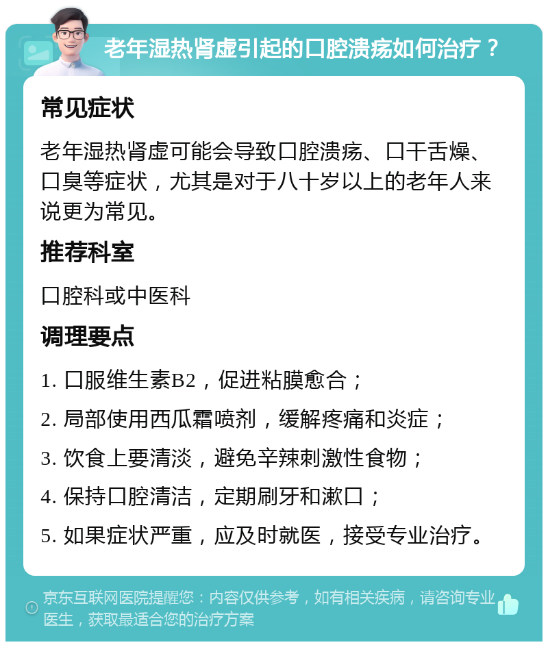 老年湿热肾虚引起的口腔溃疡如何治疗？ 常见症状 老年湿热肾虚可能会导致口腔溃疡、口干舌燥、口臭等症状，尤其是对于八十岁以上的老年人来说更为常见。 推荐科室 口腔科或中医科 调理要点 1. 口服维生素B2，促进粘膜愈合； 2. 局部使用西瓜霜喷剂，缓解疼痛和炎症； 3. 饮食上要清淡，避免辛辣刺激性食物； 4. 保持口腔清洁，定期刷牙和漱口； 5. 如果症状严重，应及时就医，接受专业治疗。