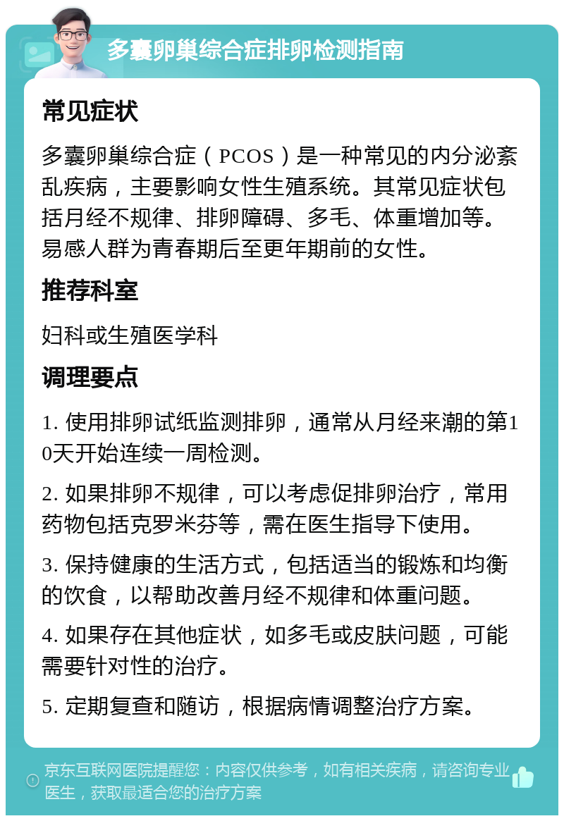 多囊卵巢综合症排卵检测指南 常见症状 多囊卵巢综合症（PCOS）是一种常见的内分泌紊乱疾病，主要影响女性生殖系统。其常见症状包括月经不规律、排卵障碍、多毛、体重增加等。易感人群为青春期后至更年期前的女性。 推荐科室 妇科或生殖医学科 调理要点 1. 使用排卵试纸监测排卵，通常从月经来潮的第10天开始连续一周检测。 2. 如果排卵不规律，可以考虑促排卵治疗，常用药物包括克罗米芬等，需在医生指导下使用。 3. 保持健康的生活方式，包括适当的锻炼和均衡的饮食，以帮助改善月经不规律和体重问题。 4. 如果存在其他症状，如多毛或皮肤问题，可能需要针对性的治疗。 5. 定期复查和随访，根据病情调整治疗方案。