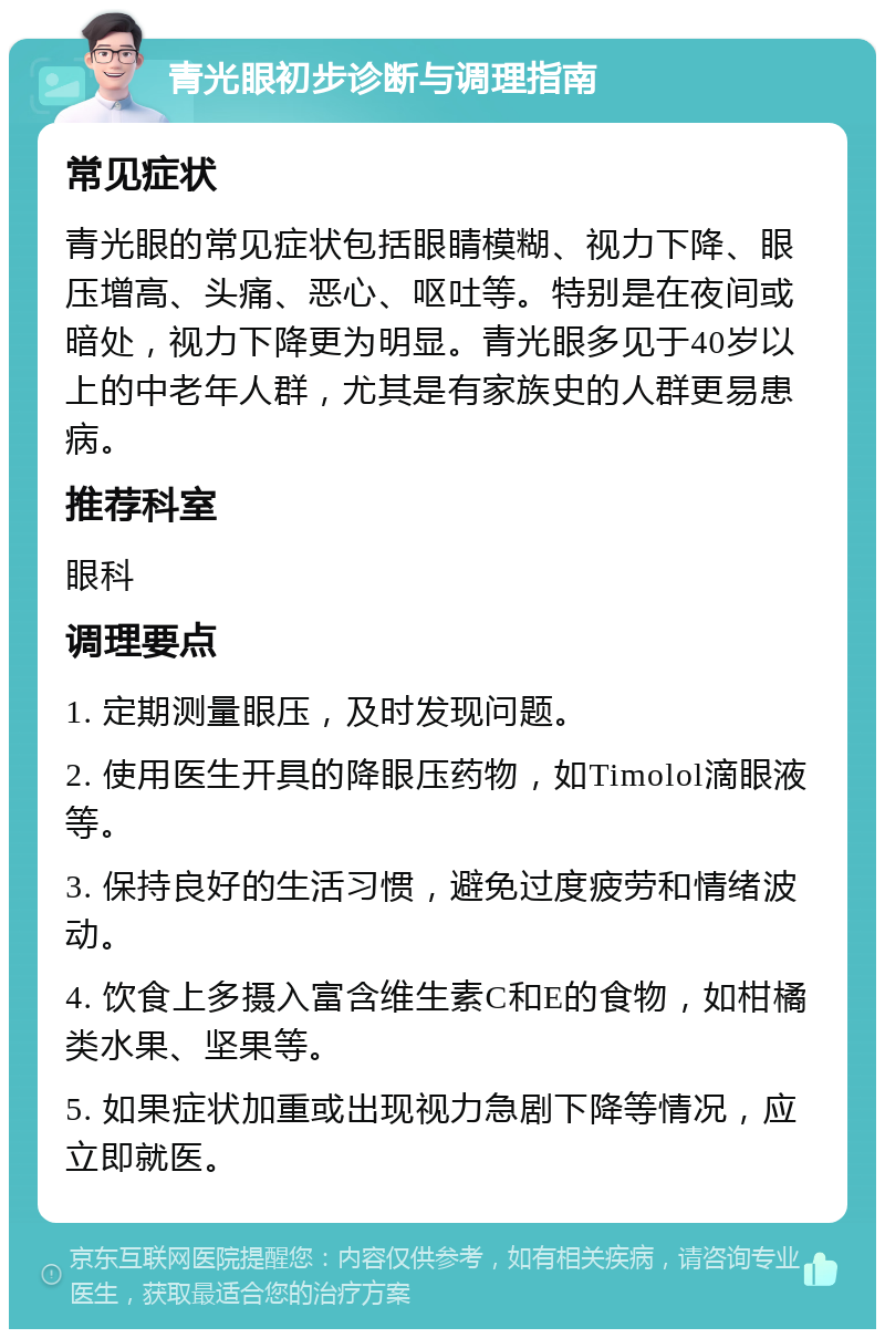 青光眼初步诊断与调理指南 常见症状 青光眼的常见症状包括眼睛模糊、视力下降、眼压增高、头痛、恶心、呕吐等。特别是在夜间或暗处，视力下降更为明显。青光眼多见于40岁以上的中老年人群，尤其是有家族史的人群更易患病。 推荐科室 眼科 调理要点 1. 定期测量眼压，及时发现问题。 2. 使用医生开具的降眼压药物，如Timolol滴眼液等。 3. 保持良好的生活习惯，避免过度疲劳和情绪波动。 4. 饮食上多摄入富含维生素C和E的食物，如柑橘类水果、坚果等。 5. 如果症状加重或出现视力急剧下降等情况，应立即就医。