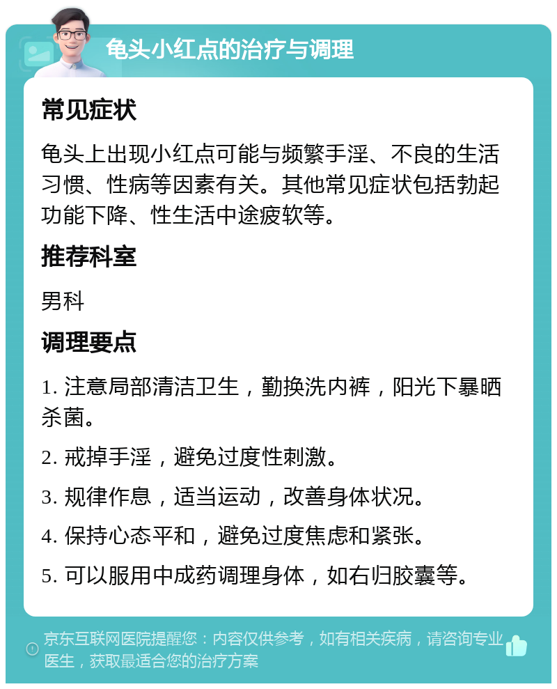 龟头小红点的治疗与调理 常见症状 龟头上出现小红点可能与频繁手淫、不良的生活习惯、性病等因素有关。其他常见症状包括勃起功能下降、性生活中途疲软等。 推荐科室 男科 调理要点 1. 注意局部清洁卫生，勤换洗内裤，阳光下暴晒杀菌。 2. 戒掉手淫，避免过度性刺激。 3. 规律作息，适当运动，改善身体状况。 4. 保持心态平和，避免过度焦虑和紧张。 5. 可以服用中成药调理身体，如右归胶囊等。