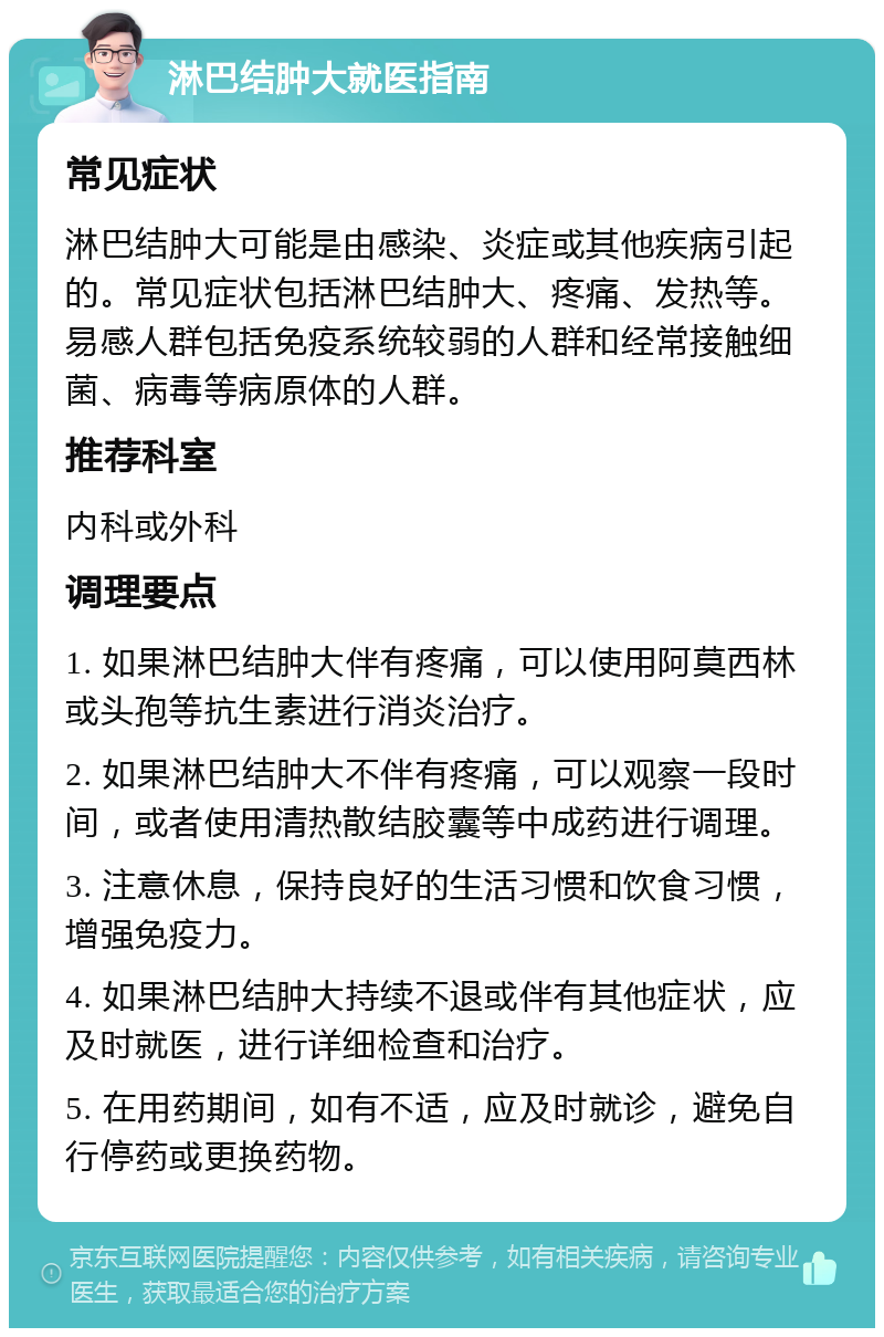 淋巴结肿大就医指南 常见症状 淋巴结肿大可能是由感染、炎症或其他疾病引起的。常见症状包括淋巴结肿大、疼痛、发热等。易感人群包括免疫系统较弱的人群和经常接触细菌、病毒等病原体的人群。 推荐科室 内科或外科 调理要点 1. 如果淋巴结肿大伴有疼痛，可以使用阿莫西林或头孢等抗生素进行消炎治疗。 2. 如果淋巴结肿大不伴有疼痛，可以观察一段时间，或者使用清热散结胶囊等中成药进行调理。 3. 注意休息，保持良好的生活习惯和饮食习惯，增强免疫力。 4. 如果淋巴结肿大持续不退或伴有其他症状，应及时就医，进行详细检查和治疗。 5. 在用药期间，如有不适，应及时就诊，避免自行停药或更换药物。