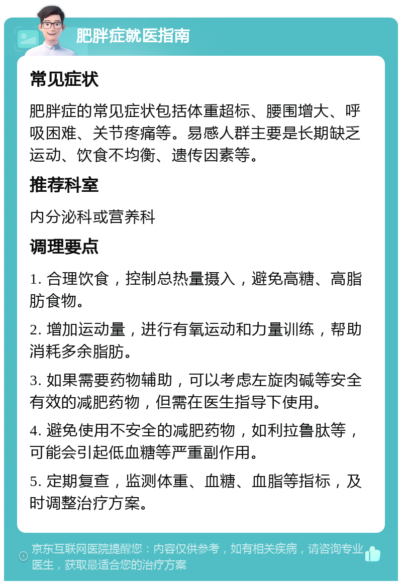 肥胖症就医指南 常见症状 肥胖症的常见症状包括体重超标、腰围增大、呼吸困难、关节疼痛等。易感人群主要是长期缺乏运动、饮食不均衡、遗传因素等。 推荐科室 内分泌科或营养科 调理要点 1. 合理饮食，控制总热量摄入，避免高糖、高脂肪食物。 2. 增加运动量，进行有氧运动和力量训练，帮助消耗多余脂肪。 3. 如果需要药物辅助，可以考虑左旋肉碱等安全有效的减肥药物，但需在医生指导下使用。 4. 避免使用不安全的减肥药物，如利拉鲁肽等，可能会引起低血糖等严重副作用。 5. 定期复查，监测体重、血糖、血脂等指标，及时调整治疗方案。