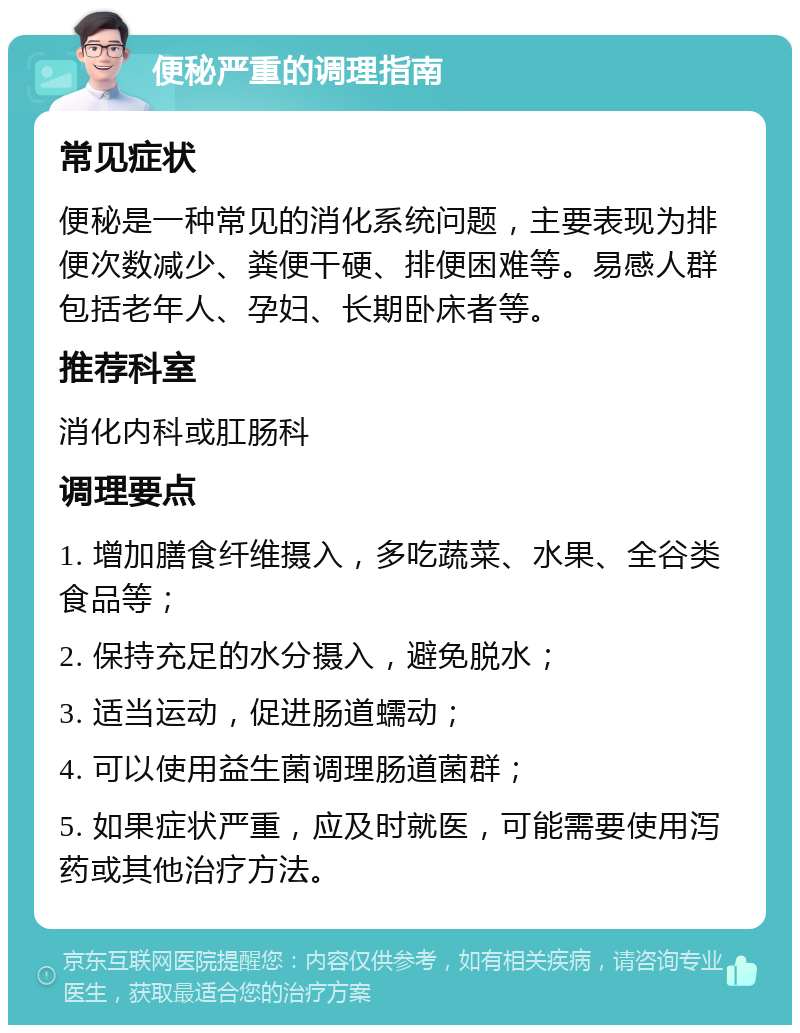 便秘严重的调理指南 常见症状 便秘是一种常见的消化系统问题，主要表现为排便次数减少、粪便干硬、排便困难等。易感人群包括老年人、孕妇、长期卧床者等。 推荐科室 消化内科或肛肠科 调理要点 1. 增加膳食纤维摄入，多吃蔬菜、水果、全谷类食品等； 2. 保持充足的水分摄入，避免脱水； 3. 适当运动，促进肠道蠕动； 4. 可以使用益生菌调理肠道菌群； 5. 如果症状严重，应及时就医，可能需要使用泻药或其他治疗方法。