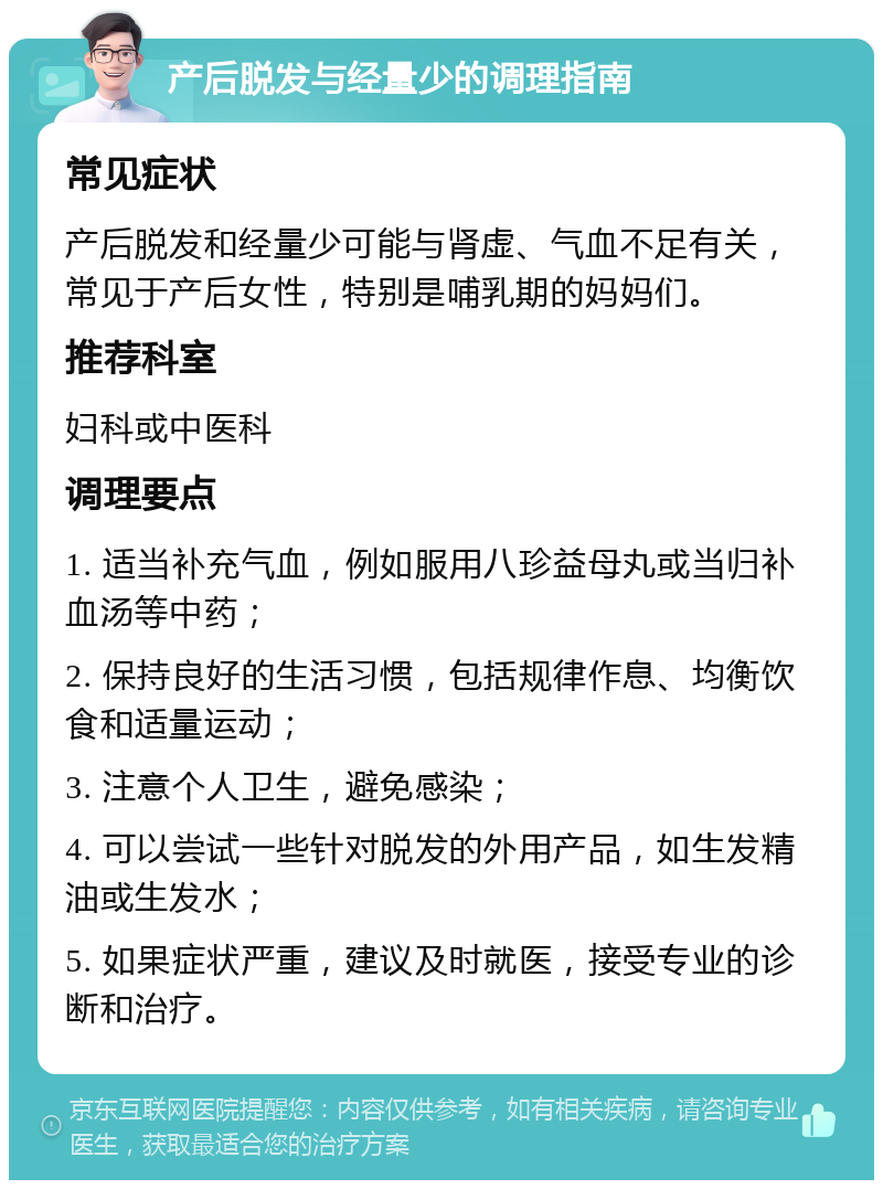 产后脱发与经量少的调理指南 常见症状 产后脱发和经量少可能与肾虚、气血不足有关，常见于产后女性，特别是哺乳期的妈妈们。 推荐科室 妇科或中医科 调理要点 1. 适当补充气血，例如服用八珍益母丸或当归补血汤等中药； 2. 保持良好的生活习惯，包括规律作息、均衡饮食和适量运动； 3. 注意个人卫生，避免感染； 4. 可以尝试一些针对脱发的外用产品，如生发精油或生发水； 5. 如果症状严重，建议及时就医，接受专业的诊断和治疗。