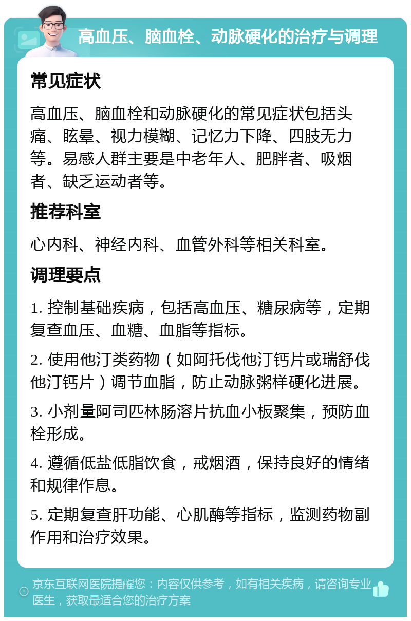 高血压、脑血栓、动脉硬化的治疗与调理 常见症状 高血压、脑血栓和动脉硬化的常见症状包括头痛、眩晕、视力模糊、记忆力下降、四肢无力等。易感人群主要是中老年人、肥胖者、吸烟者、缺乏运动者等。 推荐科室 心内科、神经内科、血管外科等相关科室。 调理要点 1. 控制基础疾病，包括高血压、糖尿病等，定期复查血压、血糖、血脂等指标。 2. 使用他汀类药物（如阿托伐他汀钙片或瑞舒伐他汀钙片）调节血脂，防止动脉粥样硬化进展。 3. 小剂量阿司匹林肠溶片抗血小板聚集，预防血栓形成。 4. 遵循低盐低脂饮食，戒烟酒，保持良好的情绪和规律作息。 5. 定期复查肝功能、心肌酶等指标，监测药物副作用和治疗效果。