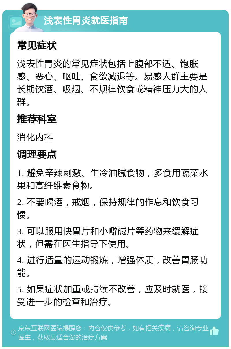 浅表性胃炎就医指南 常见症状 浅表性胃炎的常见症状包括上腹部不适、饱胀感、恶心、呕吐、食欲减退等。易感人群主要是长期饮酒、吸烟、不规律饮食或精神压力大的人群。 推荐科室 消化内科 调理要点 1. 避免辛辣刺激、生冷油腻食物，多食用蔬菜水果和高纤维素食物。 2. 不要喝酒，戒烟，保持规律的作息和饮食习惯。 3. 可以服用快胃片和小噼碱片等药物来缓解症状，但需在医生指导下使用。 4. 进行适量的运动锻炼，增强体质，改善胃肠功能。 5. 如果症状加重或持续不改善，应及时就医，接受进一步的检查和治疗。