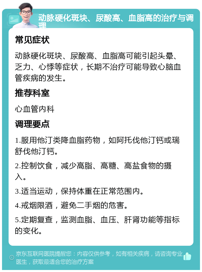 动脉硬化斑块、尿酸高、血脂高的治疗与调理 常见症状 动脉硬化斑块、尿酸高、血脂高可能引起头晕、乏力、心悸等症状，长期不治疗可能导致心脑血管疾病的发生。 推荐科室 心血管内科 调理要点 1.服用他汀类降血脂药物，如阿托伐他汀钙或瑞舒伐他汀钙。 2.控制饮食，减少高脂、高糖、高盐食物的摄入。 3.适当运动，保持体重在正常范围内。 4.戒烟限酒，避免二手烟的危害。 5.定期复查，监测血脂、血压、肝肾功能等指标的变化。