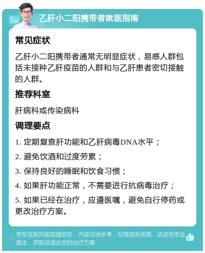 乙肝小二阳携带者就医指南 常见症状 乙肝小二阳携带者通常无明显症状，易感人群包括未接种乙肝疫苗的人群和与乙肝患者密切接触的人群。 推荐科室 肝病科或传染病科 调理要点 1. 定期复查肝功能和乙肝病毒DNA水平； 2. 避免饮酒和过度劳累； 3. 保持良好的睡眠和饮食习惯； 4. 如果肝功能正常，不需要进行抗病毒治疗； 5. 如果已经在治疗，应遵医嘱，避免自行停药或更改治疗方案。