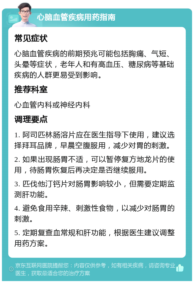 心脑血管疾病用药指南 常见症状 心脑血管疾病的前期预兆可能包括胸痛、气短、头晕等症状，老年人和有高血压、糖尿病等基础疾病的人群更易受到影响。 推荐科室 心血管内科或神经内科 调理要点 1. 阿司匹林肠溶片应在医生指导下使用，建议选择拜耳品牌，早晨空腹服用，减少对胃的刺激。 2. 如果出现肠胃不适，可以暂停复方地龙片的使用，待肠胃恢复后再决定是否继续服用。 3. 匹伐他汀钙片对肠胃影响较小，但需要定期监测肝功能。 4. 避免食用辛辣、刺激性食物，以减少对肠胃的刺激。 5. 定期复查血常规和肝功能，根据医生建议调整用药方案。