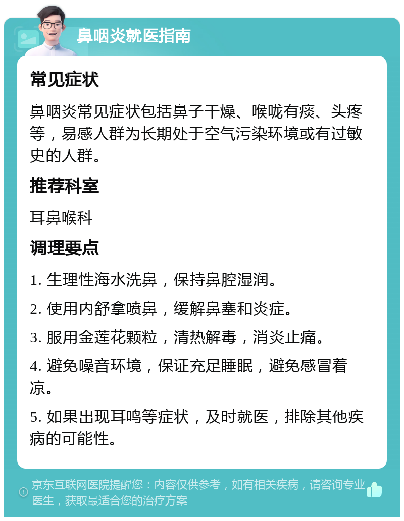 鼻咽炎就医指南 常见症状 鼻咽炎常见症状包括鼻子干燥、喉咙有痰、头疼等，易感人群为长期处于空气污染环境或有过敏史的人群。 推荐科室 耳鼻喉科 调理要点 1. 生理性海水洗鼻，保持鼻腔湿润。 2. 使用内舒拿喷鼻，缓解鼻塞和炎症。 3. 服用金莲花颗粒，清热解毒，消炎止痛。 4. 避免噪音环境，保证充足睡眠，避免感冒着凉。 5. 如果出现耳鸣等症状，及时就医，排除其他疾病的可能性。