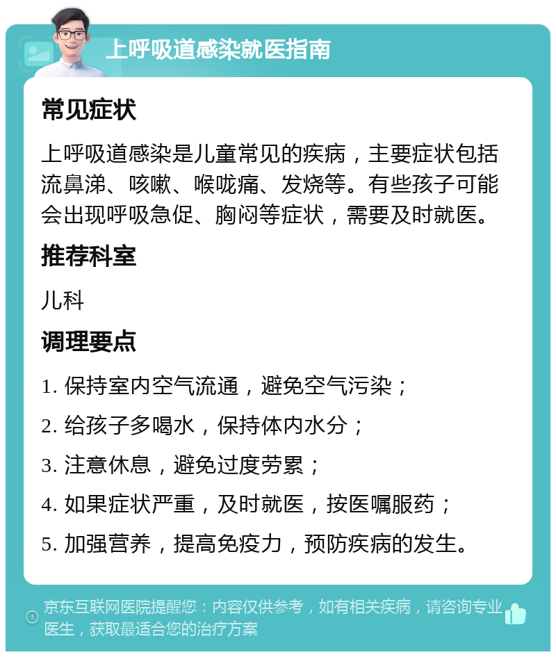 上呼吸道感染就医指南 常见症状 上呼吸道感染是儿童常见的疾病，主要症状包括流鼻涕、咳嗽、喉咙痛、发烧等。有些孩子可能会出现呼吸急促、胸闷等症状，需要及时就医。 推荐科室 儿科 调理要点 1. 保持室内空气流通，避免空气污染； 2. 给孩子多喝水，保持体内水分； 3. 注意休息，避免过度劳累； 4. 如果症状严重，及时就医，按医嘱服药； 5. 加强营养，提高免疫力，预防疾病的发生。