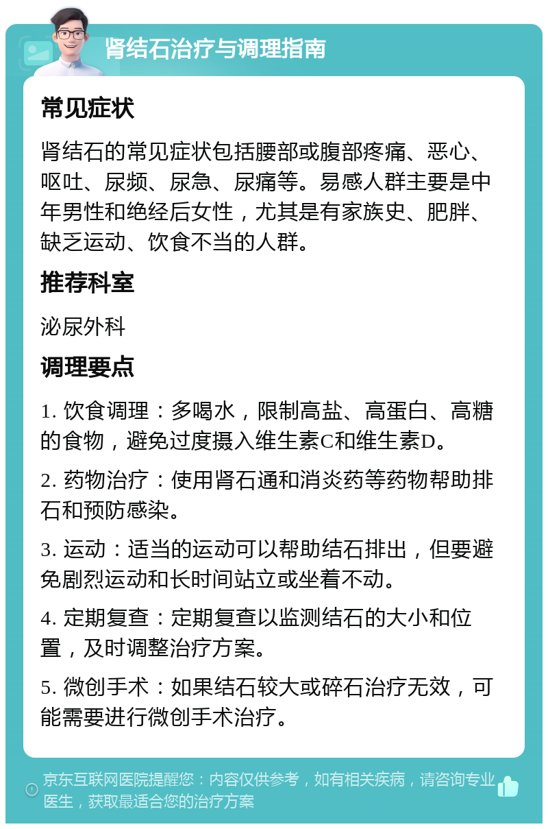 肾结石治疗与调理指南 常见症状 肾结石的常见症状包括腰部或腹部疼痛、恶心、呕吐、尿频、尿急、尿痛等。易感人群主要是中年男性和绝经后女性，尤其是有家族史、肥胖、缺乏运动、饮食不当的人群。 推荐科室 泌尿外科 调理要点 1. 饮食调理：多喝水，限制高盐、高蛋白、高糖的食物，避免过度摄入维生素C和维生素D。 2. 药物治疗：使用肾石通和消炎药等药物帮助排石和预防感染。 3. 运动：适当的运动可以帮助结石排出，但要避免剧烈运动和长时间站立或坐着不动。 4. 定期复查：定期复查以监测结石的大小和位置，及时调整治疗方案。 5. 微创手术：如果结石较大或碎石治疗无效，可能需要进行微创手术治疗。