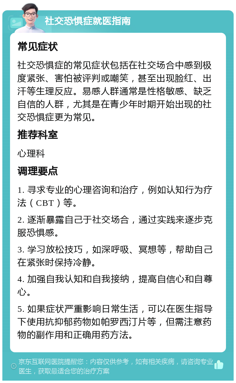 社交恐惧症就医指南 常见症状 社交恐惧症的常见症状包括在社交场合中感到极度紧张、害怕被评判或嘲笑，甚至出现脸红、出汗等生理反应。易感人群通常是性格敏感、缺乏自信的人群，尤其是在青少年时期开始出现的社交恐惧症更为常见。 推荐科室 心理科 调理要点 1. 寻求专业的心理咨询和治疗，例如认知行为疗法（CBT）等。 2. 逐渐暴露自己于社交场合，通过实践来逐步克服恐惧感。 3. 学习放松技巧，如深呼吸、冥想等，帮助自己在紧张时保持冷静。 4. 加强自我认知和自我接纳，提高自信心和自尊心。 5. 如果症状严重影响日常生活，可以在医生指导下使用抗抑郁药物如帕罗西汀片等，但需注意药物的副作用和正确用药方法。