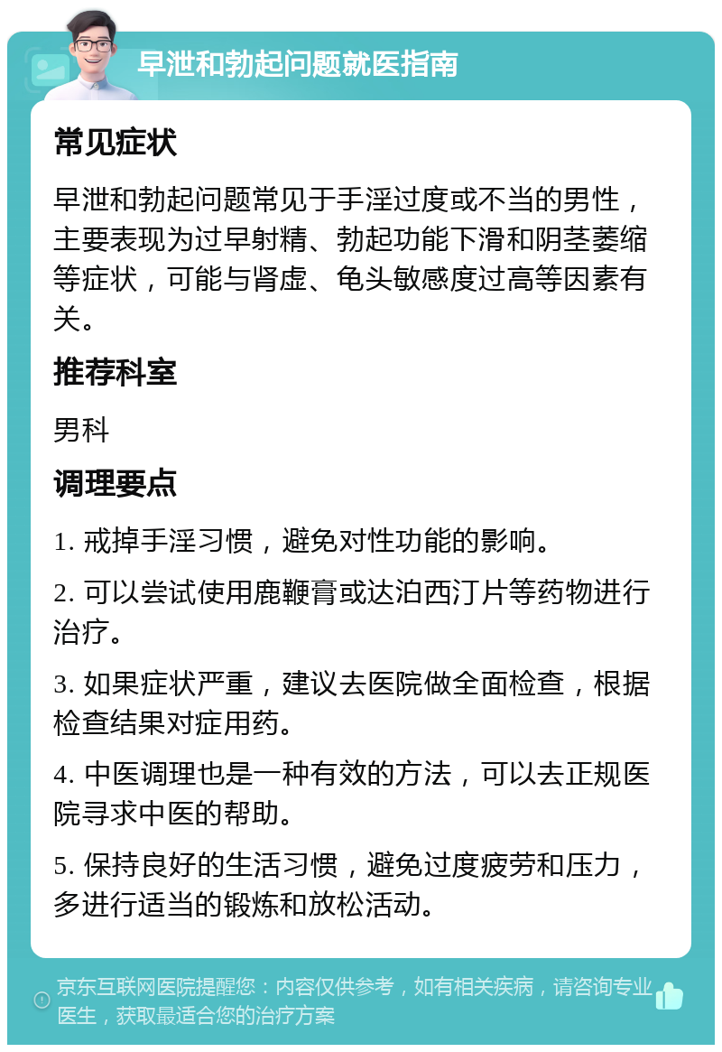 早泄和勃起问题就医指南 常见症状 早泄和勃起问题常见于手淫过度或不当的男性，主要表现为过早射精、勃起功能下滑和阴茎萎缩等症状，可能与肾虚、龟头敏感度过高等因素有关。 推荐科室 男科 调理要点 1. 戒掉手淫习惯，避免对性功能的影响。 2. 可以尝试使用鹿鞭膏或达泊西汀片等药物进行治疗。 3. 如果症状严重，建议去医院做全面检查，根据检查结果对症用药。 4. 中医调理也是一种有效的方法，可以去正规医院寻求中医的帮助。 5. 保持良好的生活习惯，避免过度疲劳和压力，多进行适当的锻炼和放松活动。